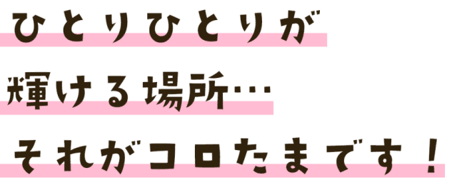 ひとりひとりが輝ける場所…それがコロたまです！